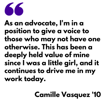 Camille Vasquez quote: As an advocate, I'm in a position to give a voice to those who may not have one otherwise. This has been a deeply held value of mine since I was a little girl, and it continues to drive me in my work today.