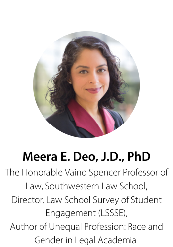 Meera E. Deo, JD, PhD The Honorable Vaino Spencer Professor of Law, Southwestern Law School Director, Law School Survey of Student Engagement (LSSSE) Author of Unequal Profession: Race and Gender in Legal Academia 