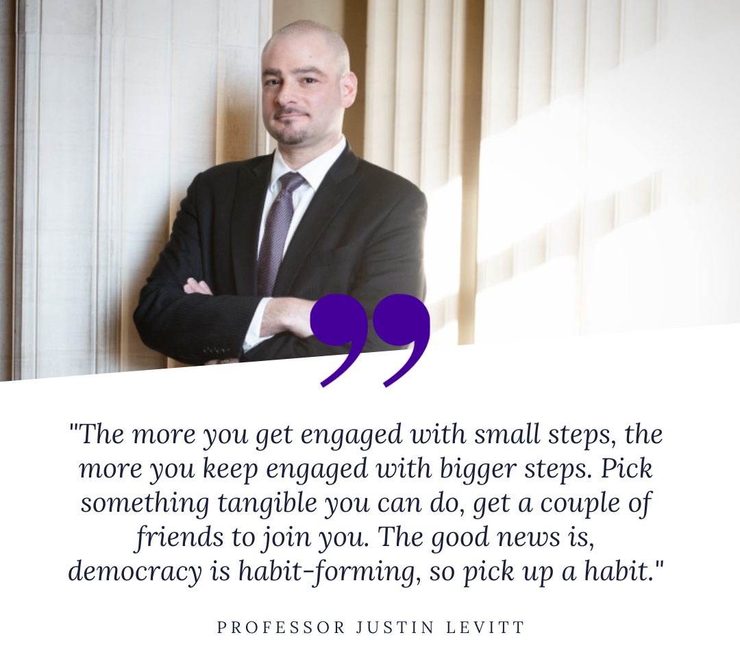 Prof. Justin Levitt quote: "The more you get engaged with small steps, the more you keep engaged with bigger steps. Pick something tangible you can do, get a couple of friends to join you. The good news is, democracy is habit-forming, so pick up a habit."