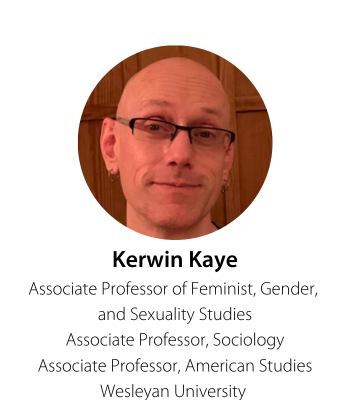 Kerwin Kaye Associate Professor of Feminist, Gender,  and Sexuality Studies Associate Professor, Sociology Associate Professor, American Studies Wesleyan University 