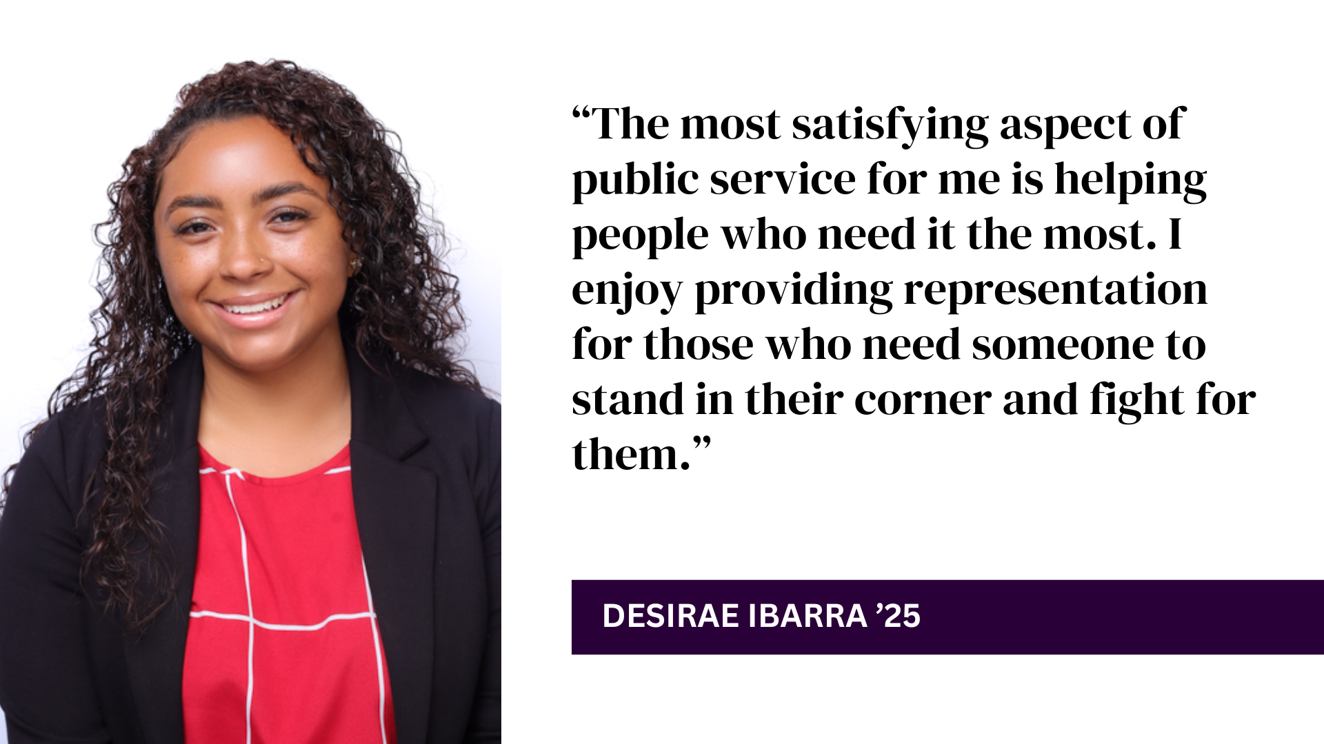 Desirae Ibarra headshot with quote: “The most satisfying aspect of public service for me is helping people who need it the most. I enjoy providing representation for those who need someone to stand in their corner and fight for them.”