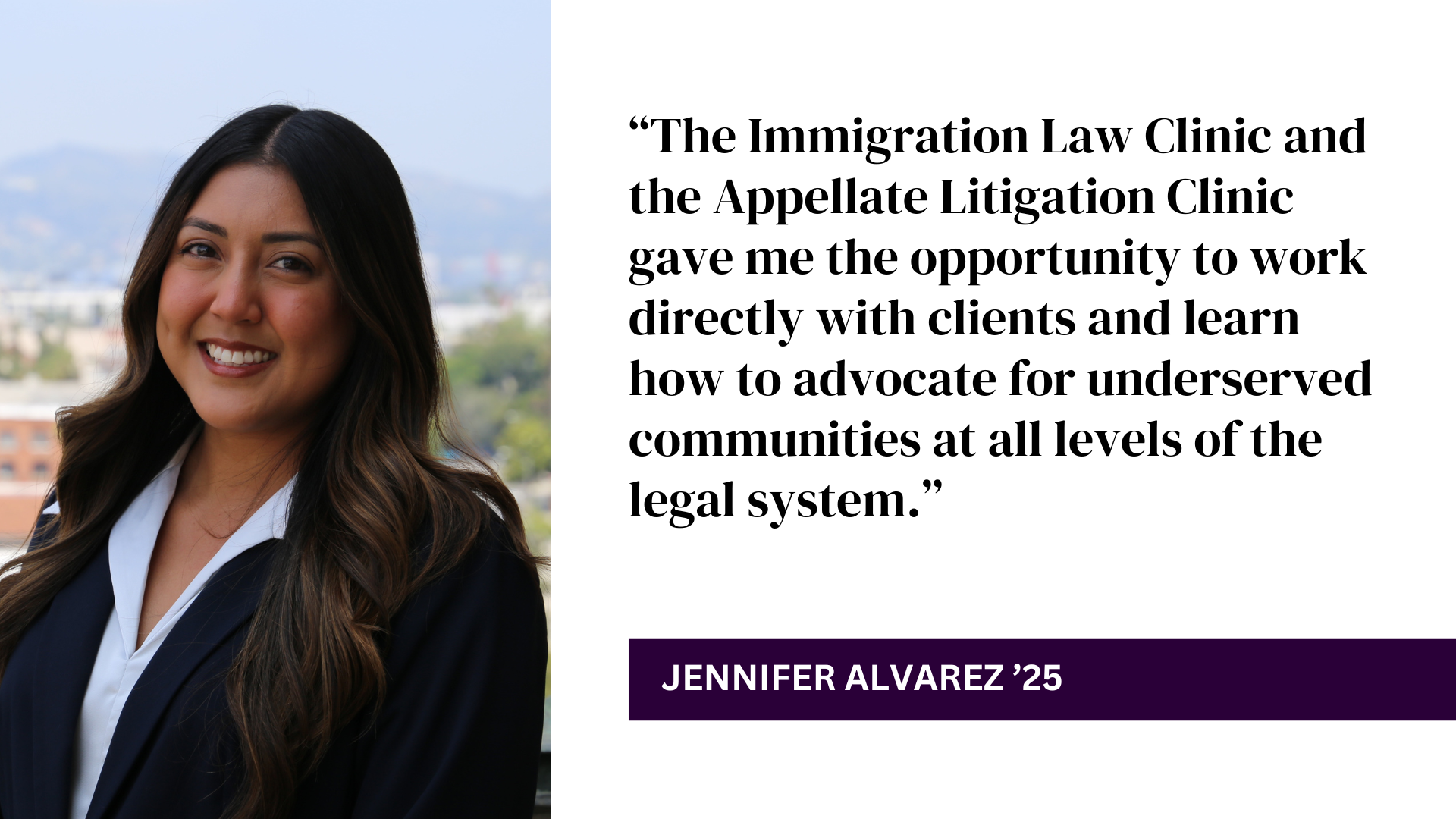 Jennifer Alvarez headshot with quote: “The Immigration Law Clinic and the Appellate Litigation Clinic gave me the opportunity to work directly with clients and learn how to advocate for underserved communities at all levels of the legal system.”