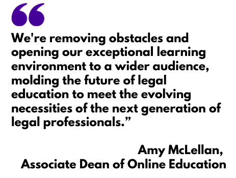 We're removing obstacles and opening our exceptional learning environment to a wider audience, molding the future of legal education to meet the evolving necessities of the next generation of legal professionals.”   Amy McLellan,  Associate Dean of Online Education