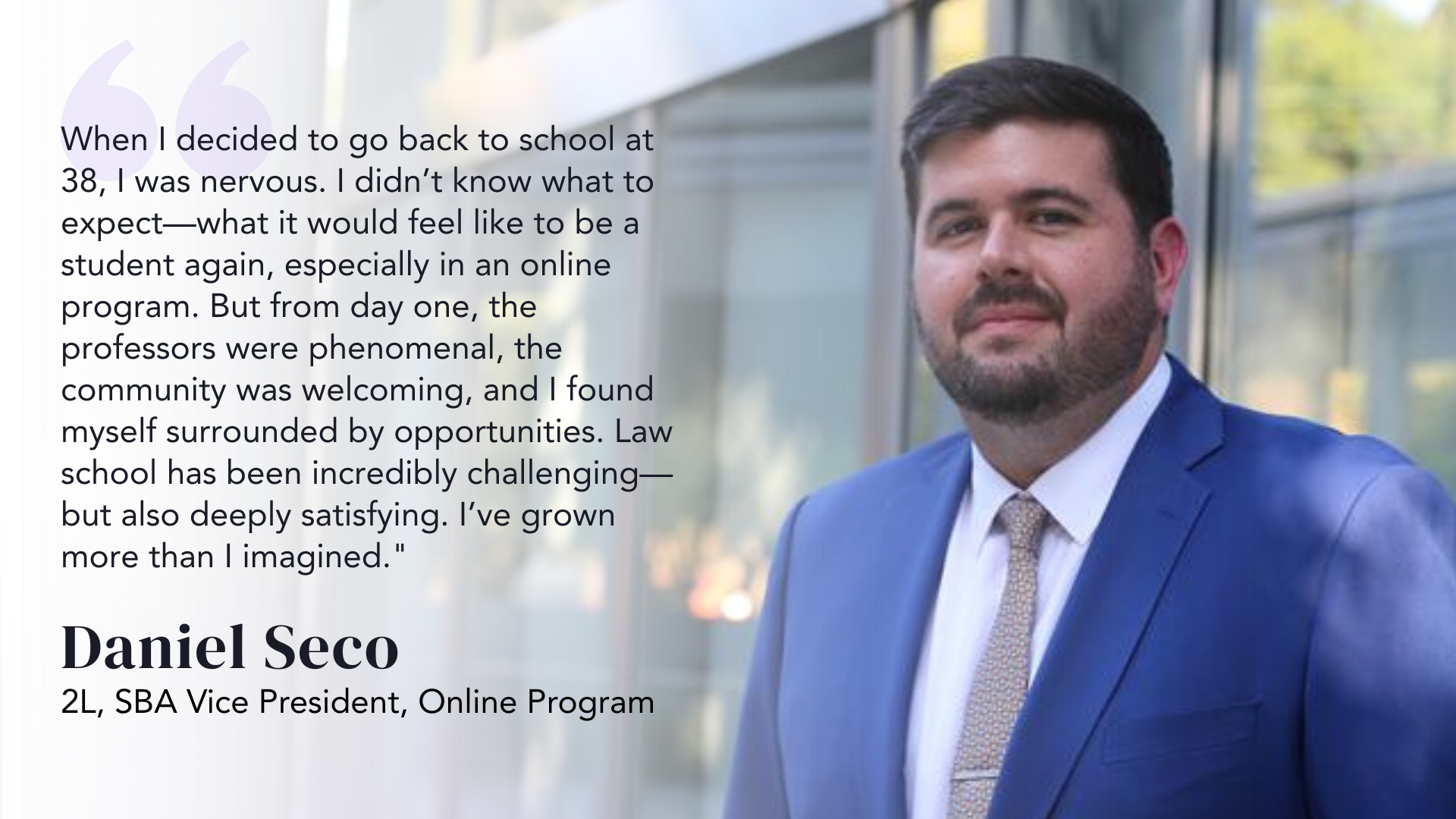 When I decided to go back to school at 38, I was nervous. I didn’t know what to expect—what it would feel like to be a student again, especially in an online program. But from day one, the professors were phenomenal, the community was welcoming, and I found myself surrounded by opportunities. Law school has been incredibly challenging—but also deeply satisfying. I’ve grown more than I imagined." - Daniel Seco, 2L, SBA Vice President, Online Program