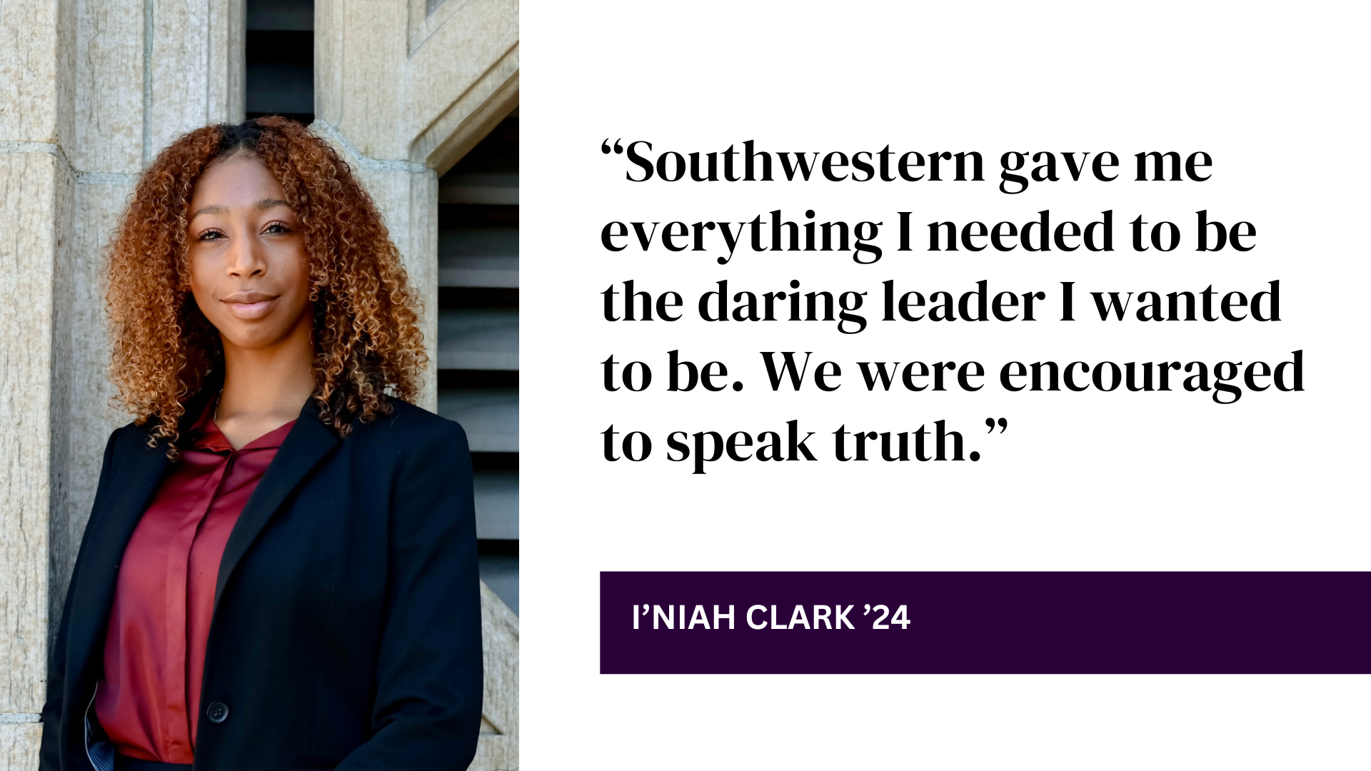 “Southwestern gave me everything I needed to be the daring leader I wanted to be. We were encouraged to speak truth.” - I’niah Clark ’24