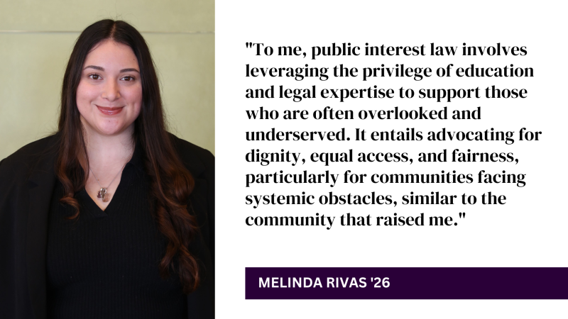 "To me, public interest law involves leveraging the privilege of education and legal expertise to support those who are often overlooked and underserved. It entails advocating for dignity, equal access, and fairness, particularly for communities facing systemic obstacles, similar to the community that raised me." - Melinda Rivas '26