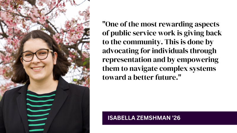 "One of the most rewarding aspects of public service work is giving back to the community. This is done by advocating for individuals through representation and by empowering them to navigate complex systems toward a better future." - Isabella Zemshman '26