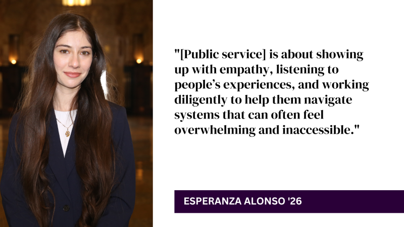 "[Public service] is about showing up with empathy, listening to people’s experiences, and working diligently to help them navigate systems that can often feel overwhelming and inaccessible." - Esperanza Alonso '26