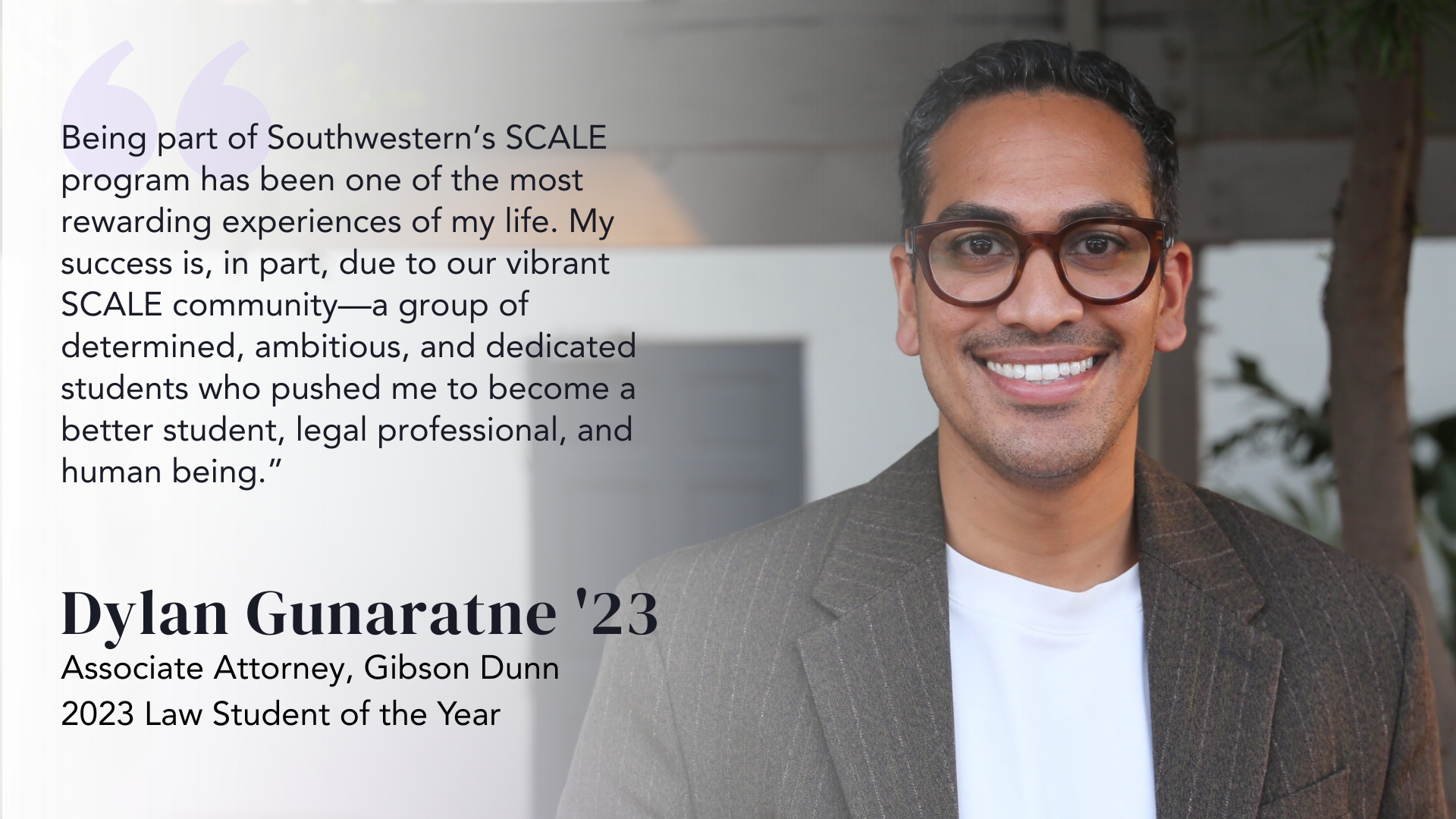Being part of Southwestern’s SCALE program has been one of the most rewarding experiences of my life. My success is, in part, due to our vibrant SCALE community—a group of determined, ambitious, and dedicated students who pushed me to become a better student, legal professional, and human being.” - Dylan Gunaratne '23 Associate Attorney, Gibson Dunn 2023, Law Student of the Year