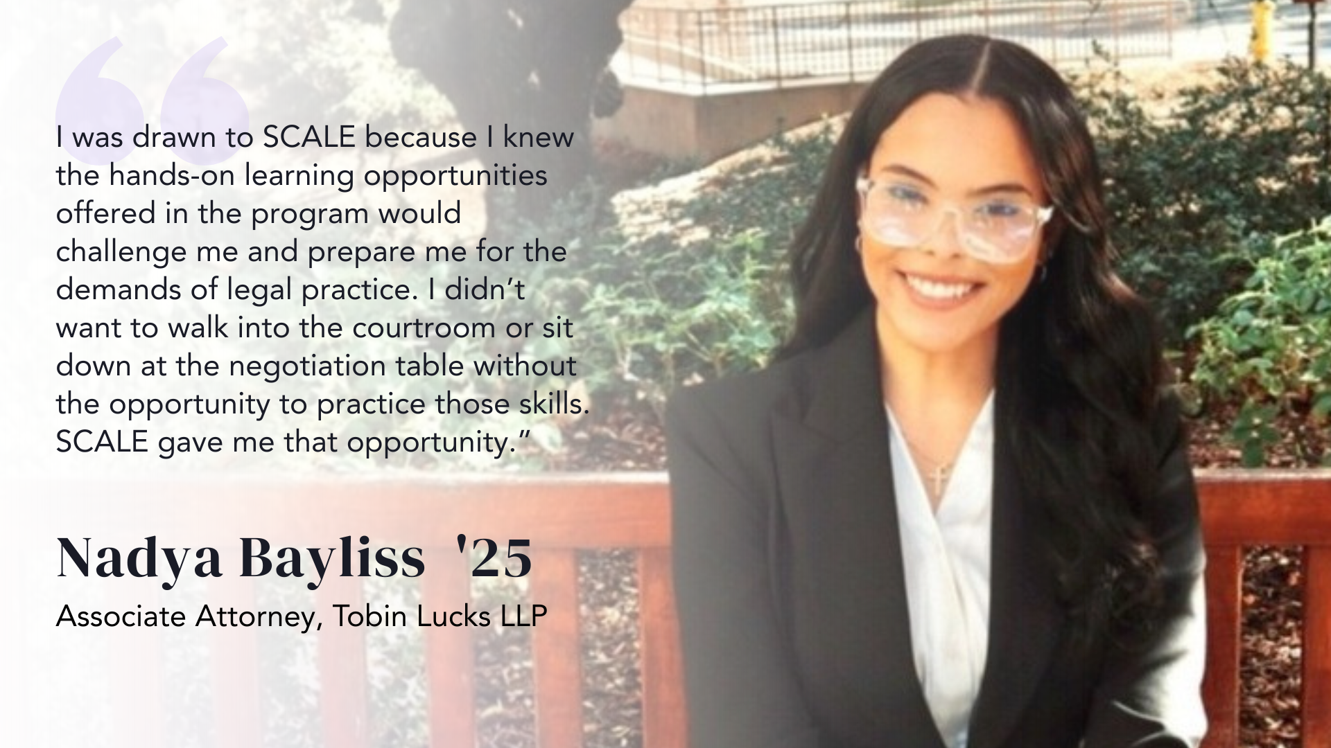 I was drawn to SCALE because I knew the hands-on learning opportunities offered in the program would challenge me and prepare me for the demands of legal practice,” she reflects. “I didn’t want to walk into the courtroom or sit down at the negotiation table without the opportunity to practice those skills. SCALE gave me that opportunity. -Nadya Bayliss ‘25
