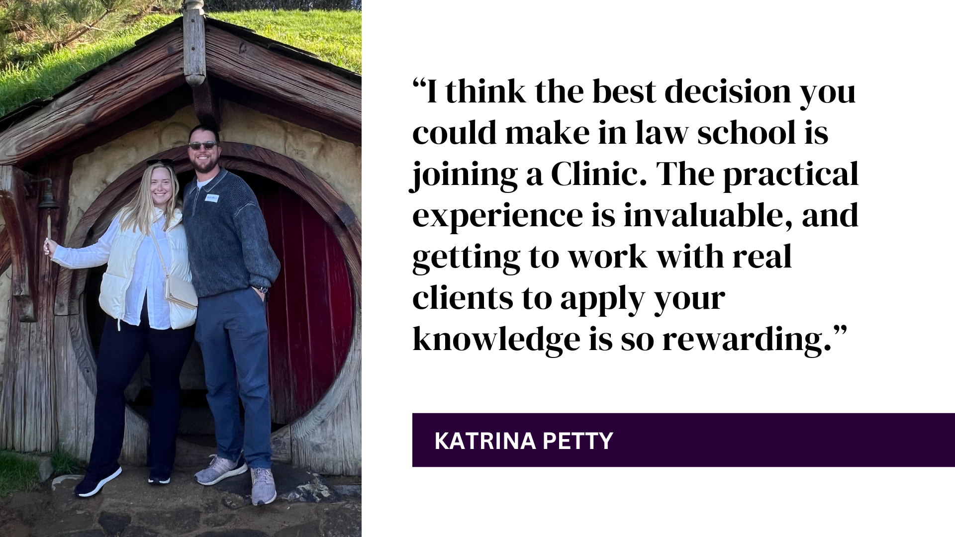 “I think the best decision you could make in law school is joining a Clinic. The practical experience is invaluable, and getting to work with real clients to apply your knowledge is so rewarding.” - Katrina Petty