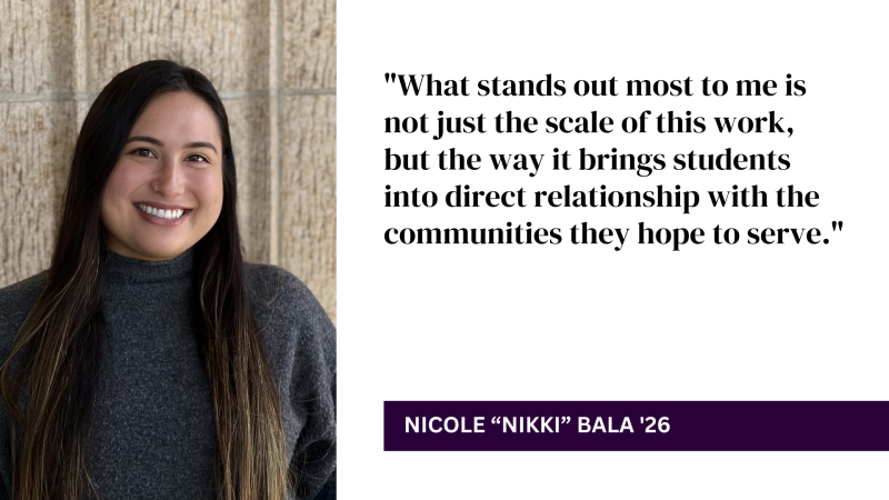 "What stands out most to me is not just the scale of this work, but the way it brings students into direct relationship with the communities they hope to serve." - Nicole "Nikki" Bala '26 with headshot