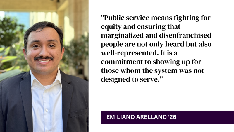 "Public service means fighting for equity and ensuring that marginalized and disenfranchised people are not only heard but also well-represented. It is a commitment to showing up for those whom the system was not designed to serve." - Emiliano Arellano '26
