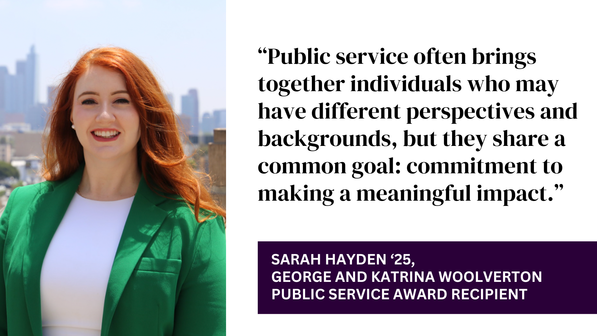 “Public service often brings together individuals who may have different perspectives and backgrounds, but they share a common goal: commitment to making a meaningful impact.” - sARAH hAYDEN ‘25, gEORGE AND KATRINA WOOLVERTON PUBLIC SERVICE AWARD RECIPIENT