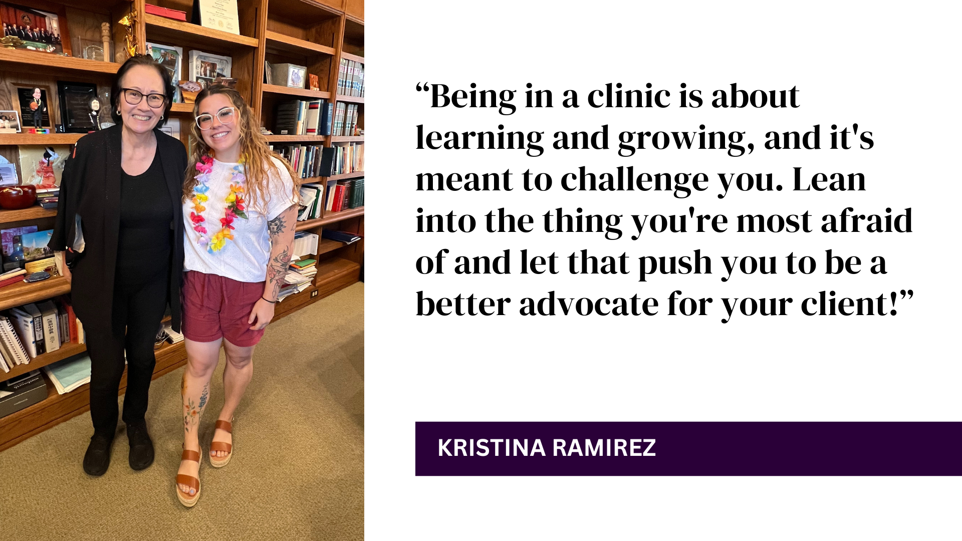 “Being in a clinic is about learning and growing, and it's meant to challenge you. Lean into the thing you're most afraid of and let that push you to be a better advocate for your client!” - Kristina Ramirez
