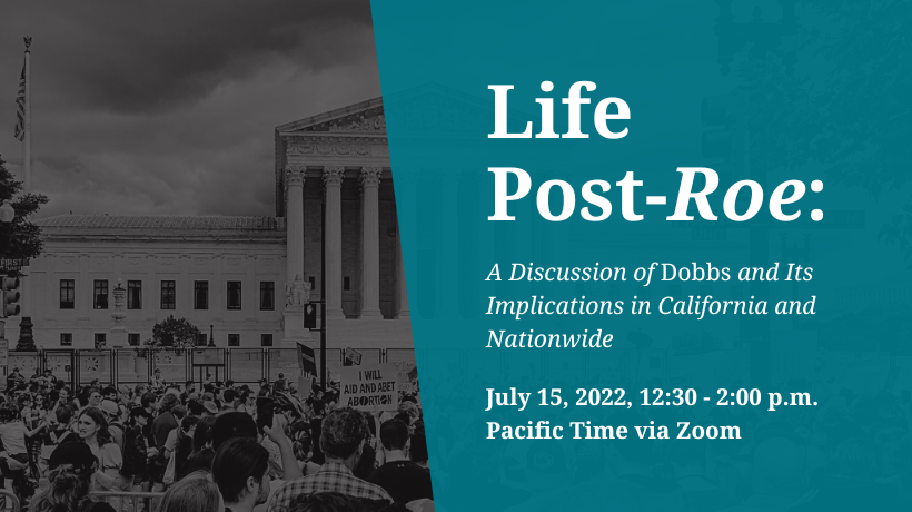 Life Post-Roe A Discussion of Dobbs and Its Implications in California and Nationwide  July 15, 2022, 12:30 - 2:00 p.m. Pacific Time via Zoom
